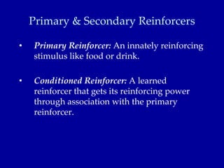 • Primary Reinforcer: An innately reinforcing
stimulus like food or drink.
• Conditioned Reinforcer: A learned
reinforcer that gets its reinforcing power
through association with the primary
reinforcer.
Primary & Secondary Reinforcers
 