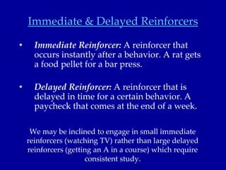 • Immediate Reinforcer: A reinforcer that
occurs instantly after a behavior. A rat gets
a food pellet for a bar press.
• Delayed Reinforcer: A reinforcer that is
delayed in time for a certain behavior. A
paycheck that comes at the end of a week.
Immediate & Delayed Reinforcers
We may be inclined to engage in small immediate
reinforcers (watching TV) rather than large delayed
reinforcers (getting an A in a course) which require
consistent study.
 