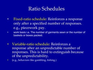 Ratio Schedules
• Fixed-ratio schedule: Reinforces a response
only after a specified number of responses.
e.g., piecework pay.
• work basis i.e. The number of garments sewn or the number of
baskets or boxes packed.
• Variable-ratio schedule: Reinforces a
response after an unpredictable number of
responses. This is hard to extinguish because
of the unpredictability.
• (e.g., behaviors like gambling, fishing.)
 