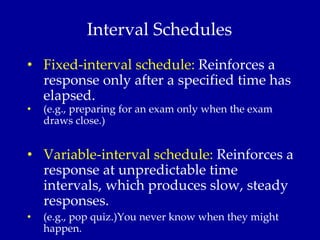Interval Schedules
• Fixed-interval schedule: Reinforces a
response only after a specified time has
elapsed.
• (e.g., preparing for an exam only when the exam
draws close.)
• Variable-interval schedule: Reinforces a
response at unpredictable time
intervals, which produces slow, steady
responses.
• (e.g., pop quiz.)You never know when they might
happen.
 