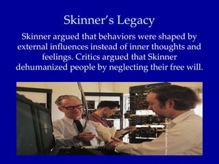 Skinner’s Legacy
Skinner argued that behaviors were shaped by
external influences instead of inner thoughts and
feelings. Critics argued that Skinner
dehumanized people by neglecting their free will.
Falk/
Photo
Researchers,
Inc
.
 