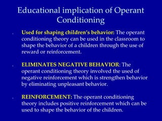 Educational implication of Operant
Conditioning
1. Used for shaping children’s behavior: The operant
conditioning theory can be used in the classroom to
shape the behavior of a children through the use of
reward or reinforcement.
2. ELIMINATES NEGATIVE BEHAVIOR: The
operant conditioning theory involved the used of
negative reinforcement which is strengthen behavior
by eliminating unpleasant behavior.
3. REINFORCEMENT: The operant conditioning
theory includes positive reinforcement which can be
used to shape the behavior of the children.
 