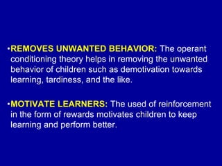 •REMOVES UNWANTED BEHAVIOR: The operant
conditioning theory helps in removing the unwanted
behavior of children such as demotivation towards
learning, tardiness, and the like.
•MOTIVATE LEARNERS: The used of reinforcement
in the form of rewards motivates children to keep
learning and perform better.
 