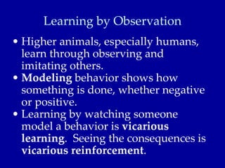 Learning by Observation
• Higher animals, especially humans,
learn through observing and
imitating others.
• Modeling behavior shows how
something is done, whether negative
or positive.
• Learning by watching someone
model a behavior is vicarious
learning. Seeing the consequences is
vicarious reinforcement.
 
