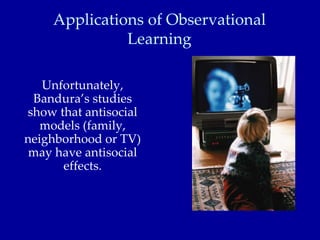 Applications of Observational
Learning
Unfortunately,
Bandura’s studies
show that antisocial
models (family,
neighborhood or TV)
may have antisocial
effects.
 