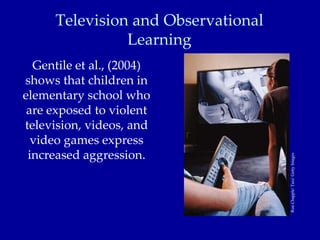 Television and Observational
Learning
Gentile et al., (2004)
shows that children in
elementary school who
are exposed to violent
television, videos, and
video games express
increased aggression.
Ron
Chapple/
Taxi/
Getty
Images
 