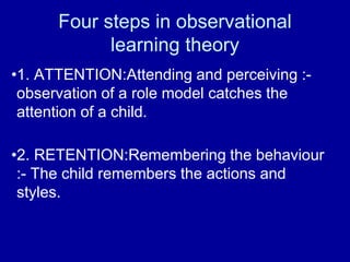 Four steps in observational
learning theory
•1. ATTENTION:Attending and perceiving :-
observation of a role model catches the
attention of a child.
•2. RETENTION:Remembering the behaviour
:- The child remembers the actions and
styles.
 