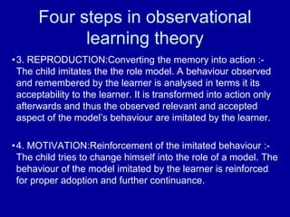 Four steps in observational
learning theory
•3. REPRODUCTION:Converting the memory into action :-
The child imitates the the role model. A behaviour observed
and remembered by the learner is analysed in terms it its
acceptability to the learner. It is transformed into action only
afterwards and thus the observed relevant and accepted
aspect of the model’s behaviour are imitated by the learner.
•4. MOTIVATION:Reinforcement of the imitated behaviour :-
The child tries to change himself into the role of a model. The
behaviour of the model imitated by the learner is reinforced
for proper adoption and further continuance.
 