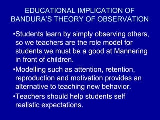 EDUCATIONAL IMPLICATION OF
BANDURA’S THEORY OF OBSERVATION
•Students learn by simply observing others,
so we teachers are the role model for
students we must be a good at Mannering
in front of children.
•Modelling such as attention, retention,
reproduction and motivation provides an
alternative to teaching new behavior.
•Teachers should help students self
realistic expectations.
 