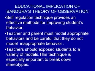 EDUCATIONAL IMPLICATION OF
BANDURA’S THEORY OF OBSERVATION
•Self regulation technique provides an
effective methods for improving student’s
behavior.
•Teacher and parent must model appropriate
behaviors and be careful that they do not
model inappropriate behavior .
•Teachers should exposed students to a
variety of models.This technique is
especially important to break down
stereotypes.
 