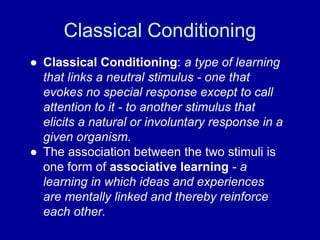 Classical Conditioning
● Classical Conditioning: a type of learning
that links a neutral stimulus - one that
evokes no special response except to call
attention to it - to another stimulus that
elicits a natural or involuntary response in a
given organism.
● The association between the two stimuli is
one form of associative learning - a
learning in which ideas and experiences
are mentally linked and thereby reinforce
each other.
 