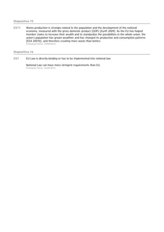 Diapositiva 15

ES11    Waste production is strongly related to the population and the development of the national
        economy, measured with the gross domestic product (GDP) [Zunft 2009]. As the EU has helped
        member states to increase their wealth and to standardize the possibilities in the whole union, the
        union’s population has grown wealthier and has changed its production and consumption patterns
        [EEA 2007b], and therefore creating more waste than before.
        Emmanuel Serna; 29/09/2010


Diapositiva 16

ES7     EU Law is directly binding or has to be implemented into national law.

        National Law can have more stringent requirements than EU.
        Emmanuel Serna; 26/05/2010
 
