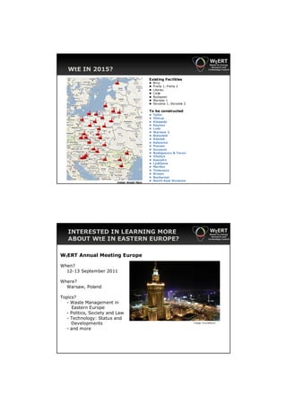 WtE IN 2015?
                                              Existing Facilities
                                              ►   Brno
                                              ►   Praha 1, Praha 2
                                              ►   Liberec
                                              ►   Celje
                                              ►   Budapest
                                              ►   Warsaw 1
                                              ►   Slovakia 1, Slovakia 2

                                              To be constructed
                                              ►   Tallin
                                              ►   Vilnius
                                              ►   Klaipeda
                                              ►   Kaunas
                                              ►   Lodz
                                              ►   Warsaw 2
                                              ►   Bialystok
                                              ►   Gdansk
                                              ►   Katowice
                                              ►   Poznan
                                              ►   Szczecin
                                              ►   Bydogoszcz & Torun
                                              ►   Olsztyn
                                              ►   Koszalin
                                              ►   Ljubljana
                                              ►   Maribor
                                              ►   Timisoara
                                              ►   Brasov
                                              ►   Bucharest
                         Image: Google Maps
                                              ►   North-East Romania




   INTERESTED IN LEARNING MORE
   ABOUT WtE IN EASTERN EUROPE?

WtERT Annual Meeting Europe

When?
  12-13 September 2011

Where?
  Warsaw, Poland

Topics?
  - Waste Management in
     Eastern Europe
  - Politics, Society and Law
  - Technology: Status and
     Developments                                                          I mage: Suc haMarco

  - and more
 