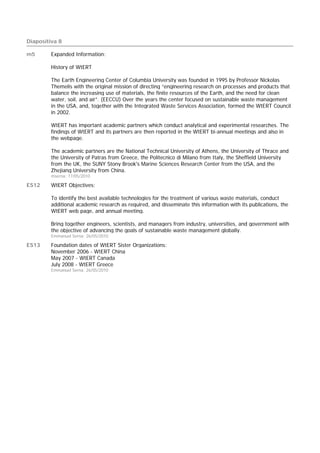 Diapositiva 8

m5       Expanded Information:

         History of WtERT

         The Earth Engineering Center of Columbia University was founded in 1995 by Professor Nickolas
         Themelis with the original mission of directing “engineering research on processes and products that
         balance the increasing use of materials, the finite resources of the Earth, and the need for clean
         water, soil, and air”. (EECCU) Over the years the center focused on sustainable waste management
         in the USA, and, together with the Integrated Waste Services Association, formed the WtERT Council
         in 2002.

         WtERT has important academic partners which conduct analytical and experimental researches. The
         findings of WtERT and its partners are then reported in the WtERT bi-annual meetings and also in
         the webpage.

         The academic partners are the National Technical University of Athens, the University of Thrace and
         the University of Patras from Greece, the Politecnico di Milano from Italy, the Sheffield University
         from the UK, the SUNY Stony Brook's Marine Sciences Research Center from the USA, and the
         Zhejiang University from China.
         mserna; 17/05/2010

ES12     WtERT Objectives:

         To identify the best available technologies for the treatment of various waste materials, conduct
         additional academic research as required, and disseminate this information with its publications, the
         WtERT web page, and annual meeting.

         Bring together engineers, scientists, and managers from industry, universities, and government with
         the objective of advancing the goals of sustainable waste management globally.
         Emmanuel Serna; 26/05/2010

ES13     Foundation dates of WtERT Sister Organizations:
         November 2006 - WtERT China
         May 2007 - WtERT Canada
         July 2008 - WtERT Greece
         Emmanuel Serna; 26/05/2010
 