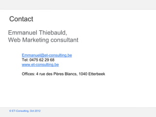 Google – Confidentiel et exclusif
© ET-Consulting, Oct 2012
Contact
Emmanuel Thiebauld,
Web Marketing consultant
Emmanuel@et-consulting.be
Tel: 0475 62 29 68
www.et-consulting.be
Offices: 4 rue des Pères Blancs, 1040 Etterbeek
 