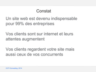 Google – Confidentiel et exclusif
© ET-Consulting, 2014
Constat
Un site web est devenu indispensable
pour 99% des entreprises
Vos clients sont sur internet et leurs
attentes augmentent
Vos clients regardent votre site mais
aussi ceux de vos concurrents
 