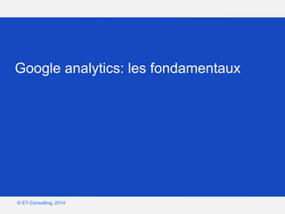 Google – Confidentiel et exclusif
© ET-Consulting, 2014
Google analytics: les fondamentaux
 
