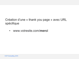 Google – Confidentiel et exclusif
© ET-Consulting, 2015
Bonne pratique
Création d’une « thank you page » avec URL
spécifique
• www.votresite.com/merci
 