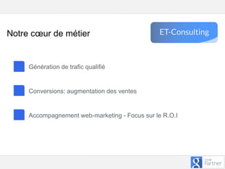 Google – Confidentiel et exclusif
Génération de trafic qualifié
Conversions: augmentation des ventes
Accompagnement web-marketing - Focus sur le R.O.I
Notre cœur de métier
 