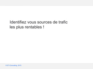 Google – Confidentiel et exclusif
© ET-Consulting, 2015
Identifiez vous sources de trafic
les plus rentables !
 