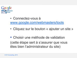 Google – Confidentiel et exclusif
© ET-Consulting, 2015
• Connectez-vous à
www.google.com/webmasters/tools
• Cliquez sur le bouton « ajouter un site »
• Choisir une méthode de validation
(cette étape sert à s’assurer que vous
êtes bien l’administrateur du site)
 
