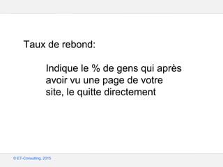Google – Confidentiel et exclusif
© ET-Consulting, 2015
Taux de rebond:
Indique le % de gens qui après
avoir vu une page de votre
site, le quitte directement
 
