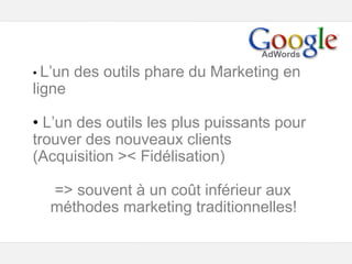 Google – Confidentiel et exclusif
• L’un des outils phare du Marketing en
ligne
• L’un des outils les plus puissants pour
trouver des nouveaux clients
(Acquisition >< Fidélisation)
=> souvent à un coût inférieur aux
méthodes marketing traditionnelles!
 