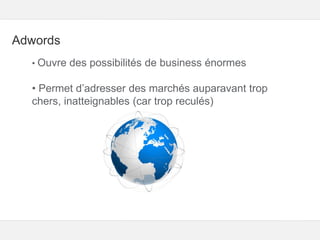 Google – Confidentiel et exclusif
Adwords
• Ouvre des possibilités de business énormes
• Permet d’adresser des marchés auparavant trop
chers, inatteignables (car trop reculés)
 
