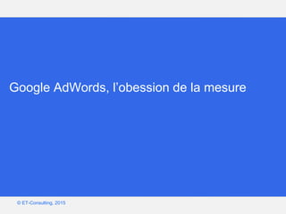Google – Confidentiel et exclusif
© ET-Consulting, 2015
Google AdWords, l’obession de la mesure
 