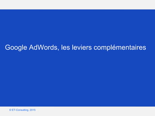 Google – Confidentiel et exclusif
© ET-Consulting, 2015
Google AdWords, les leviers complémentaires
 
