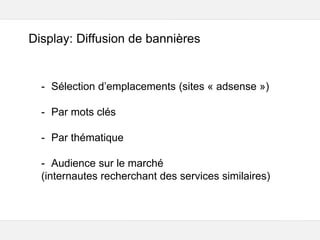Google – Confidentiel et exclusif
Display: Diffusion de bannières
- Sélection d’emplacements (sites « adsense »)
- Par mots clés
- Par thématique
- Audience sur le marché
(internautes recherchant des services similaires)
 