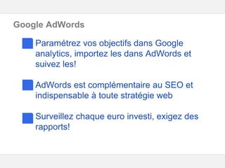 Google – Confidentiel et exclusif
Google AdWords
Paramétrez vos objectifs dans Google
analytics, importez les dans AdWords et
suivez les!
AdWords est complémentaire au SEO et
indispensable à toute stratégie web
Surveillez chaque euro investi, exigez des
rapports!
 