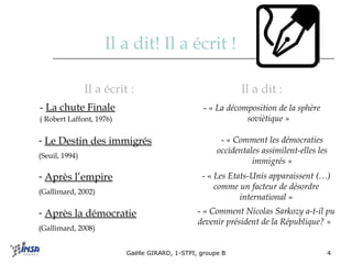 Il a dit! Il a écrit ! Il a dit : - «  La décomposition de la sphère soviètique » Il a écrit : -  La chute Finale   ( Robert Laffont, 1976) Après l’empire   (Gallimard, 2002) - «  Les Etats-Unis apparaissent (…) comme un facteur de désordre international  » Après la démocratie   (Gallimard, 2008) - «  Comment Nicolas Sarkozy a-t-il pu devenir président de la République? »     Le Destin des immigrés   (Seuil, 1994) -  « Comment les démocraties occidentales assimilent-elles les immigrés » 
