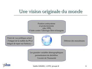 Une vision originale du monde Défense des musulmans Position antisystème  et protectionniste  (dès 1999) il lutte contre l’idéologie libre-échangiste. Les grandes variables démographiques  permettraient de déchiffrer  l’avenir de l’humanité Point de vue politique actuel  « Fatigué de la nullité du PS et  fatigué de taper sur Sarkozy » 