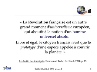 « La  Révolution française  est un autre grand moment d' universalisme  européen, qui aboutit à la notion d'un  homme universel absolu .  Libre et égal, le citoyen français n'est que le  prototype  d'une espèce appelée à couvrir la planète. » Le destin des immigrés , Emmanuel Todd, éd. Seuil, 1994, p. 15   