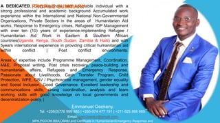 A DEDICATED, Compassionate and adaptable individual with a
strong professional and academic background Accumulated work
experience within the International and National Non-Governmental
Organizations, Private Sectors in the areas of Humanitarian Aid
works, Response to Emergency crises, Refugees/ IDP Management
with over ten (10) years of experience-implementing Refugee /
Humanitarian Aid Work in Eastern & Southern African
countries(Uganda, Kenya, South Sudan, Zambia & Haiti) and with
5years international experience in providing critical humanitarian aid
within conflict | Post conflict environments.
Areas of expertise include Programme Management, Coordination,
M&E, Proposal writing, Post crisis recovery, peace-building and
humanitarian affairs, Refugees and Emergency Response.
Passionate about Livelihoods, Cash Transfer Program, Child
Protection, WPE, GBV / Psychosocial management, gender equality
and Social Inclusion, Good Governance. Excellent leadership and
communications skills, strong coordination, analysis and team
working skills with good knowledge on local governments and
decentralization policy. |
PROFILE SUMMARY
Emmanuel Osekeny.
Tel. +256(0)776 999 985 | +260-974 477 191 | +211-925 866 669.
Email: sam2osekz@gmail.com.
MPA,PGDOM,BBA,DBAM and Certificate in Humanitarian/Emergency Response and
 