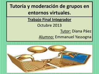 Tutoría y moderación de grupos en
entornos virtuales.
Trabajo Final Integrador
Octubre 2013
Tutor: Diana Páez
Alumno: Emmanuel Yassogna

 