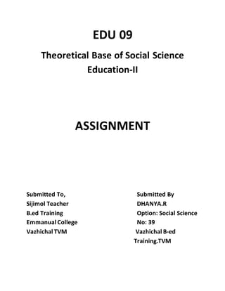 EDU 09 
Theoretical Base of Social Science 
Education-II 
ASSIGNMENT 
Submitted To, Submitted By 
Sijimol Teacher DHANYA.R 
B.ed Training Option: Social Science 
Emmanual College No: 39 
Vazhichal TVM Vazhichal B-ed 
Training.TVM 
 