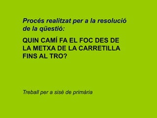 Procés realitzat per a la resolució
de la qüestió:
QUIN CAMÍ FA EL FOC DES DE
LA METXA DE LA CARRETILLA
FINS AL TRO?
Treball per a sisè de primària
 