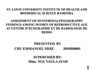 ST. LOUIS UNIVERSITY INSTITUTE OF HEALTH AND
BIOMEDICAL SCIENCE BAMENDA
ASSESSMENT OF HYSTEROSALPINGOGRAPHY
FINDINGS AMONG WOMEN OF REPRODUCTIVE AGE
AT CENTRE D`ECOGRAPHIE ET DE RADIOLOGIE DE
DEIDO
PRESENTED BY
CHU EMMANUEL NDZE 20MDI0001
SUPERVISED BY:
Mme. NGU VAULAAYAH
1
 