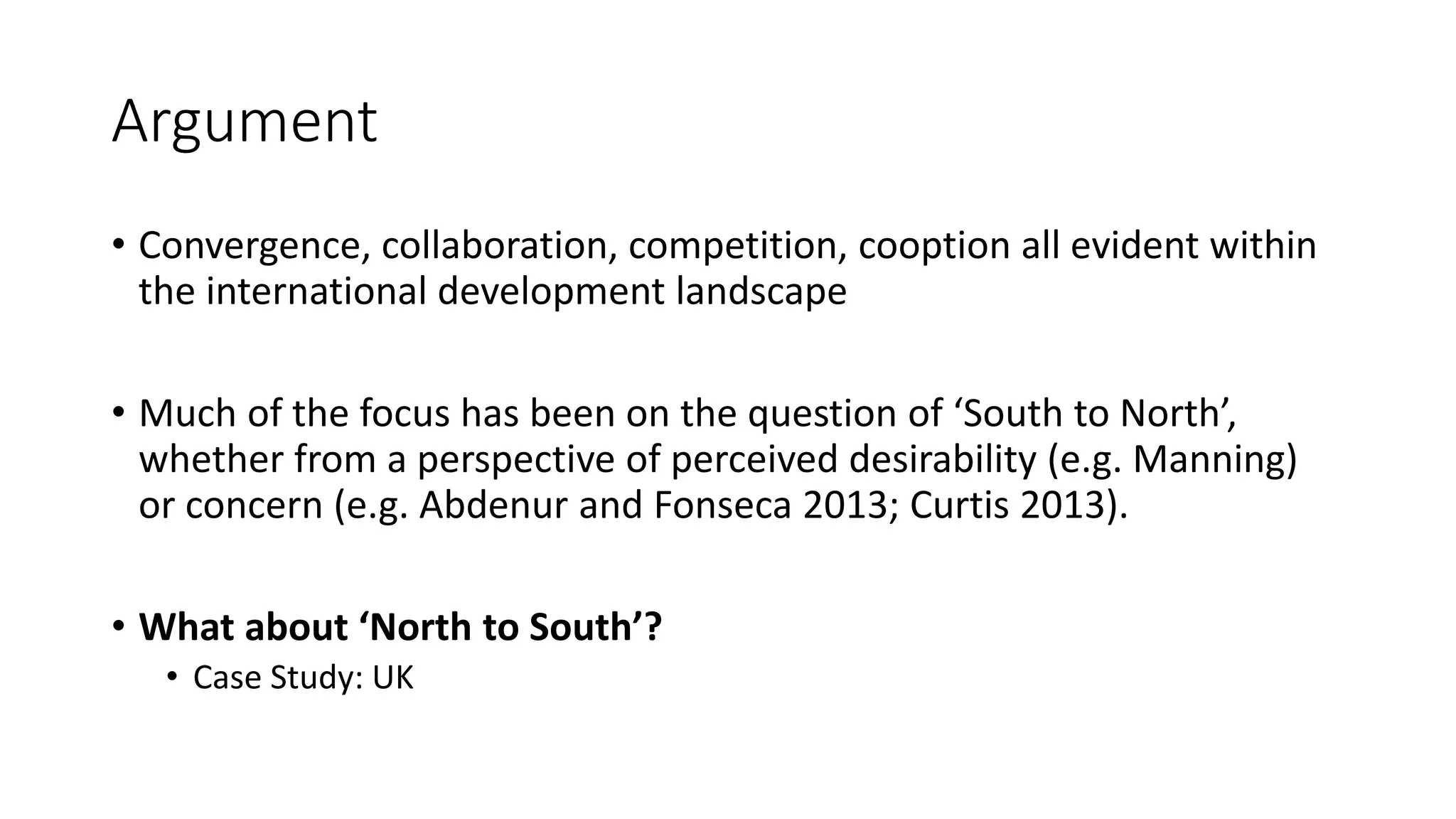 Argument
• Convergence, collaboration, competition, cooption all evident within
the international development landscape
• Much of the focus has been on the question of ‘South to North’,
whether from a perspective of perceived desirability (e.g. Manning)
or concern (e.g. Abdenur and Fonseca 2013; Curtis 2013).
• What about ‘North to South’?
• Case Study: UK
 