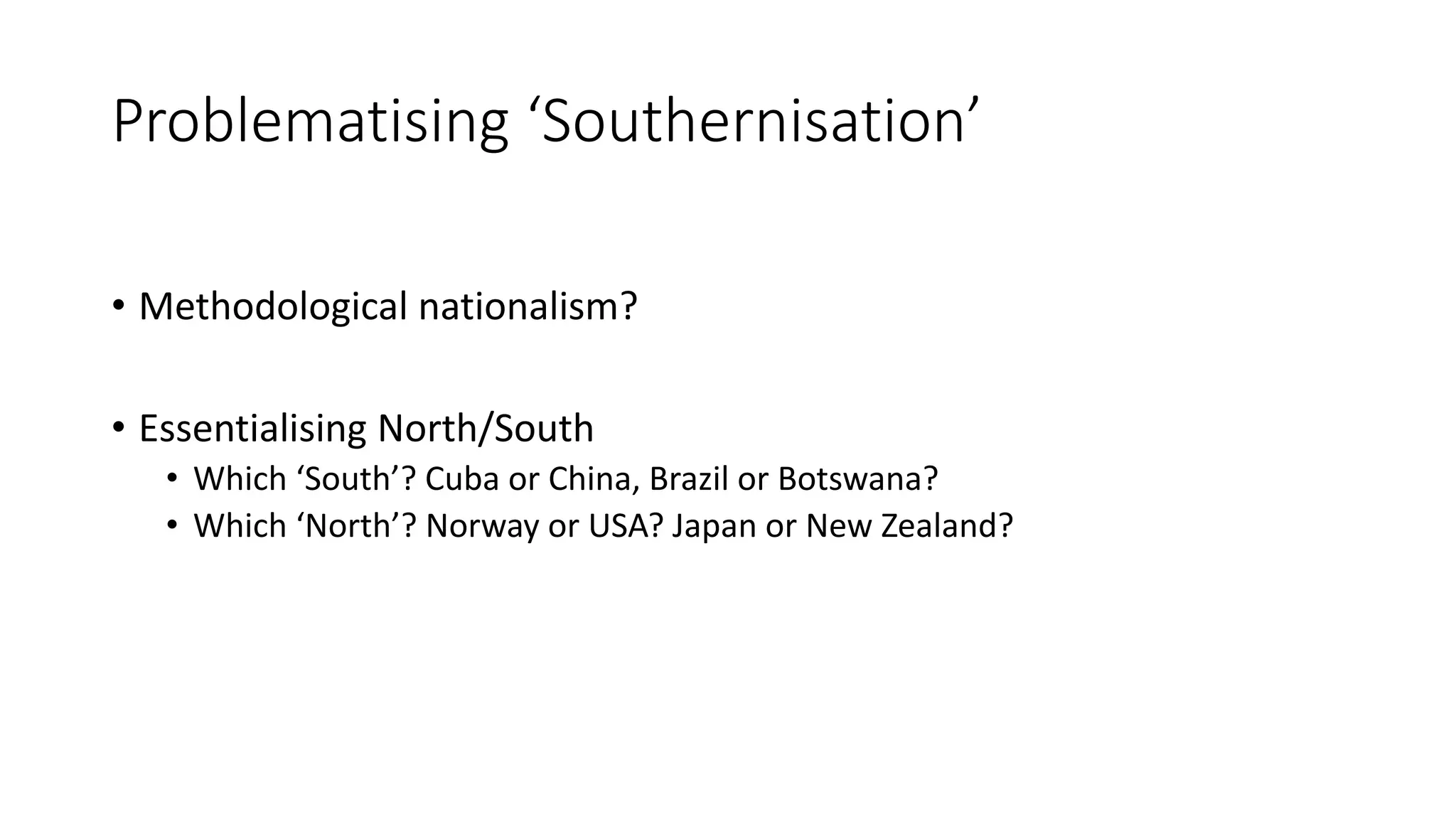 Problematising ‘Southernisation’
• Methodological nationalism?
• Essentialising North/South
• Which ‘South’? Cuba or China, Brazil or Botswana?
• Which ‘North’? Norway or USA? Japan or New Zealand?
 