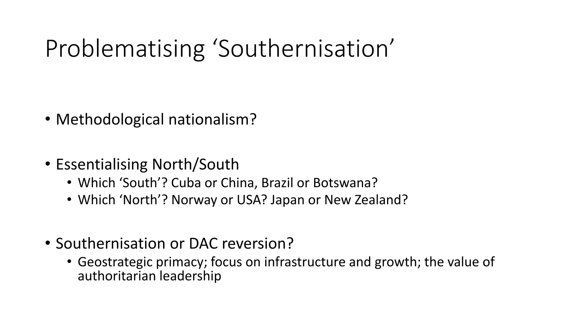 Problematising ‘Southernisation’
• Methodological nationalism?
• Essentialising North/South
• Which ‘South’? Cuba or China, Brazil or Botswana?
• Which ‘North’? Norway or USA? Japan or New Zealand?
• Southernisation or DAC reversion?
• Geostrategic primacy; focus on infrastructure and growth; the value of
authoritarian leadership
 