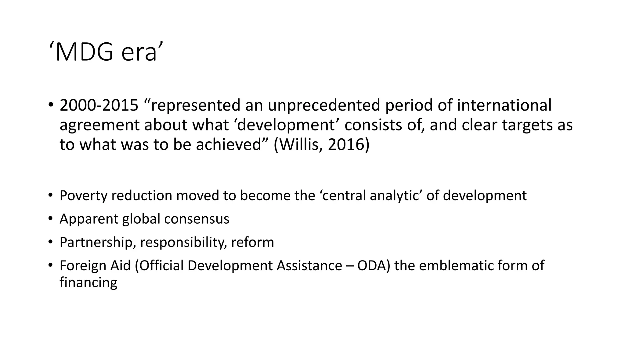 ‘MDG era’
• 2000-2015 “represented an unprecedented period of international
agreement about what ‘development’ consists of, and clear targets as
to what was to be achieved” (Willis, 2016)
• Poverty reduction moved to become the ‘central analytic’ of development
• Apparent global consensus
• Partnership, responsibility, reform
• Foreign Aid (Official Development Assistance – ODA) the emblematic form of
financing
 