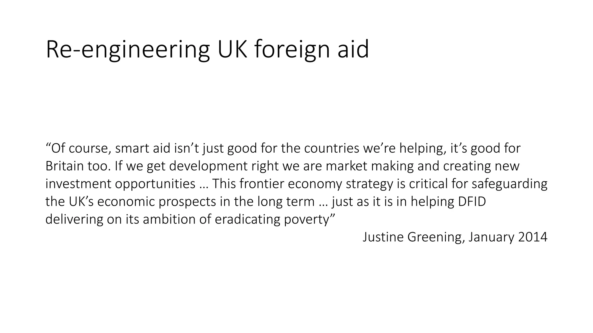 Re-engineering UK foreign aid
“Of course, smart aid isn’t just good for the countries we’re helping, it’s good for
Britain too. If we get development right we are market making and creating new
investment opportunities … This frontier economy strategy is critical for safeguarding
the UK’s economic prospects in the long term … just as it is in helping DFID
delivering on its ambition of eradicating poverty”
Justine Greening, January 2014
 