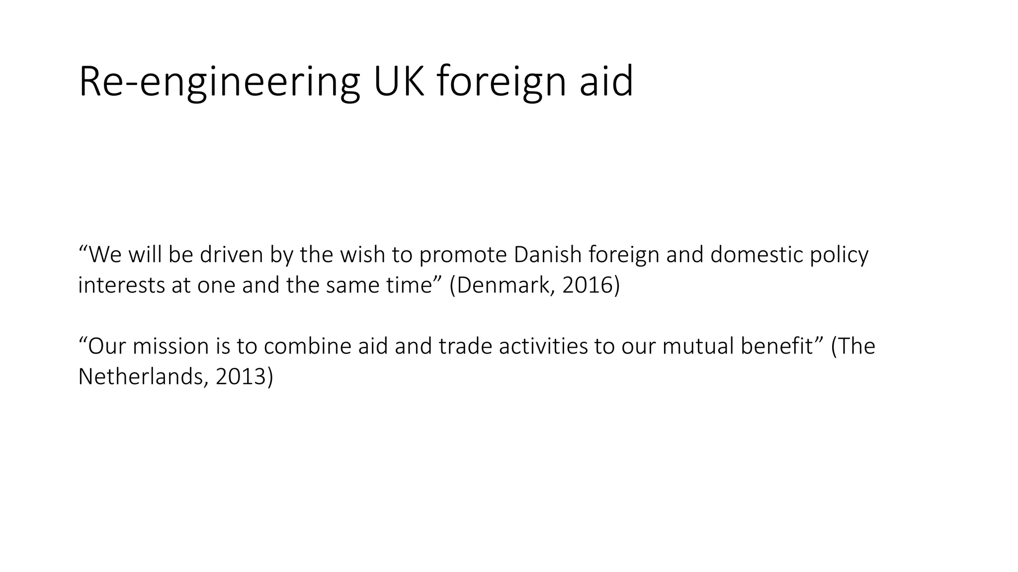 Re-engineering UK foreign aid
“We will be driven by the wish to promote Danish foreign and domestic policy
interests at one and the same time” (Denmark, 2016)
“Our mission is to combine aid and trade activities to our mutual benefit” (The
Netherlands, 2013)
 