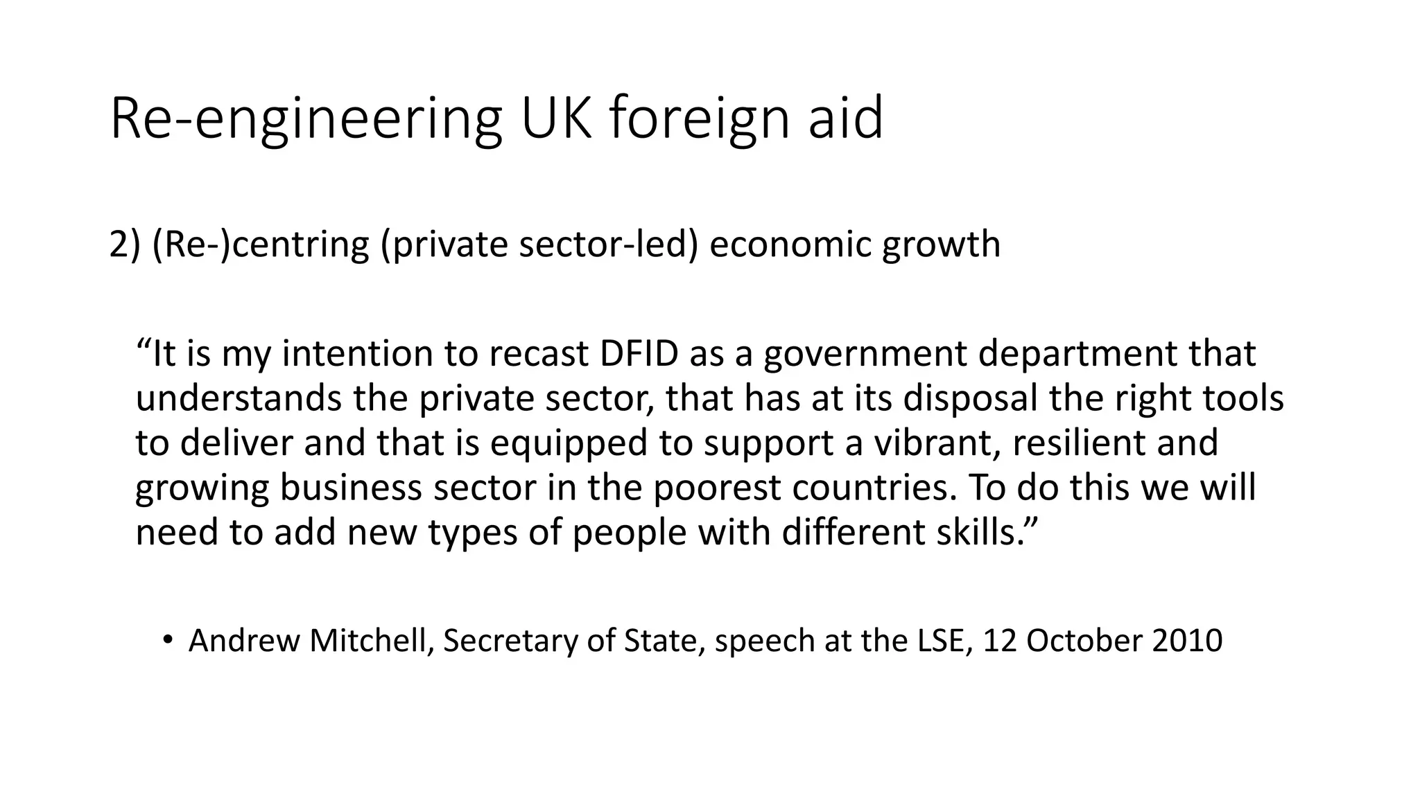 Re-engineering UK foreign aid
2) (Re-)centring (private sector-led) economic growth
“It is my intention to recast DFID as a government department that
understands the private sector, that has at its disposal the right tools
to deliver and that is equipped to support a vibrant, resilient and
growing business sector in the poorest countries. To do this we will
need to add new types of people with different skills.”
• Andrew Mitchell, Secretary of State, speech at the LSE, 12 October 2010
 