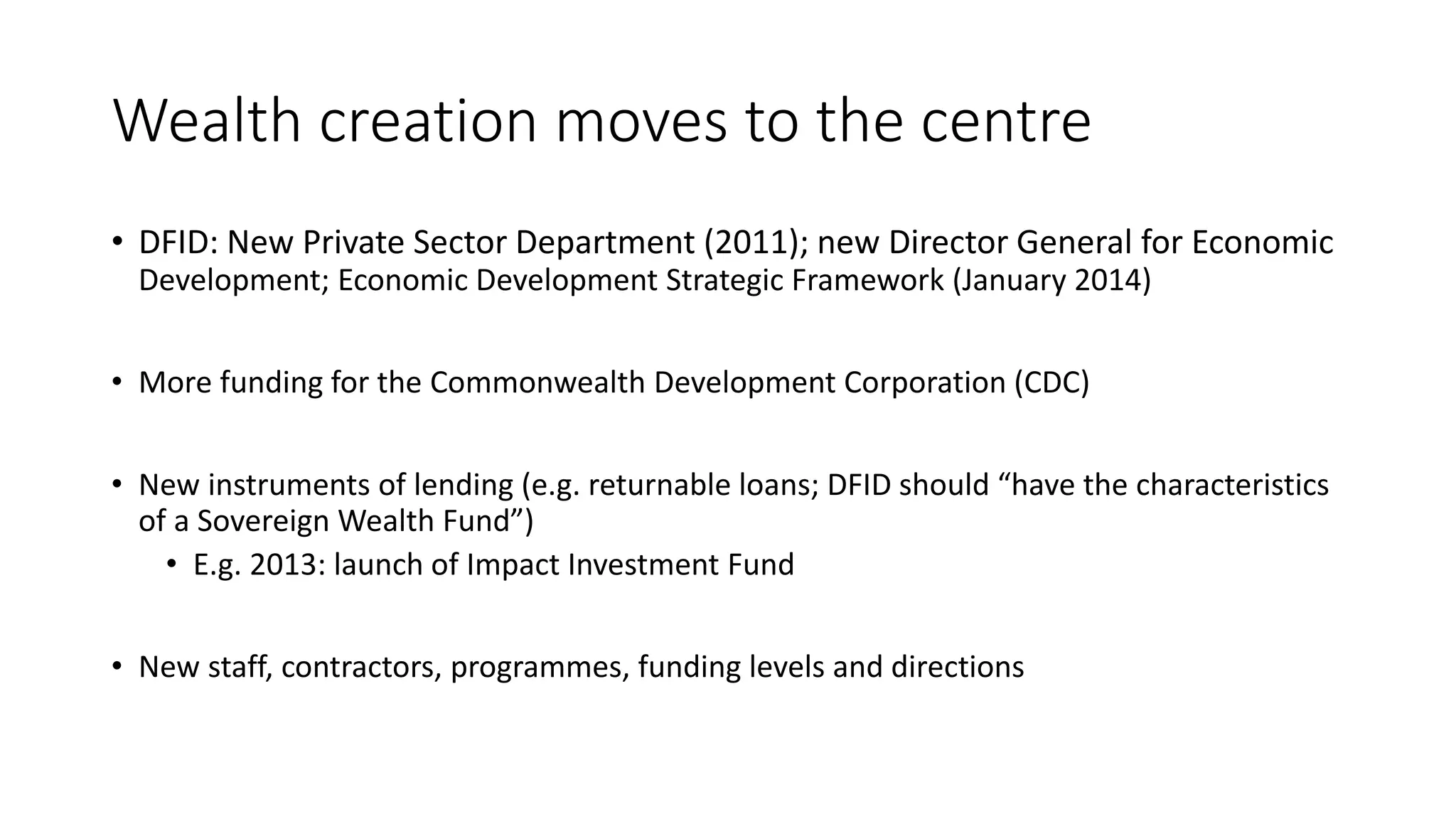 Wealth creation moves to the centre
• DFID: New Private Sector Department (2011); new Director General for Economic
Development; Economic Development Strategic Framework (January 2014)
• More funding for the Commonwealth Development Corporation (CDC)
• New instruments of lending (e.g. returnable loans; DFID should “have the characteristics
of a Sovereign Wealth Fund”)
• E.g. 2013: launch of Impact Investment Fund
• New staff, contractors, programmes, funding levels and directions
 