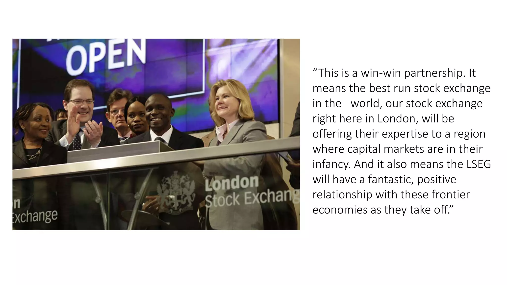 “This is a win-win partnership. It
means the best run stock exchange
in the world, our stock exchange
right here in London, will be
offering their expertise to a region
where capital markets are in their
infancy. And it also means the LSEG
will have a fantastic, positive
relationship with these frontier
economies as they take off.”
 