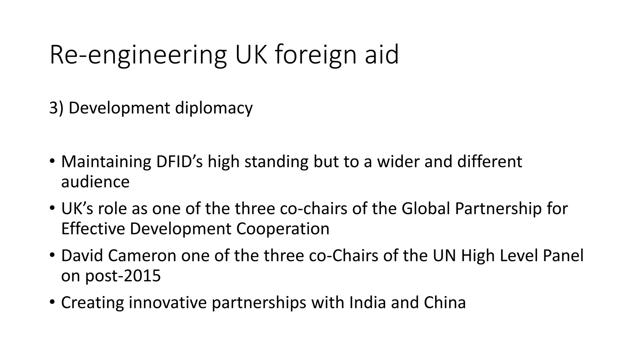 Re-engineering UK foreign aid
3) Development diplomacy
• Maintaining DFID’s high standing but to a wider and different
audience
• UK’s role as one of the three co-chairs of the Global Partnership for
Effective Development Cooperation
• David Cameron one of the three co-Chairs of the UN High Level Panel
on post-2015
• Creating innovative partnerships with India and China
 